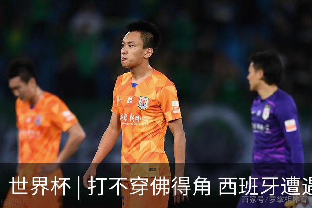 世界杯 | 打不穿佛得角 西班牙遭遇“系统局”?